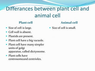 Differances between plant cell and animal cellPlant cellAnimal cellSize of cell is large.Cell wall is absent.Plastids are present.Plant cell have a big vacuole.Plant cell have many simpler units of golgi apparatus, called dictyosome.Plant cells have centrosomeand centrioles.Size of cell is small.
