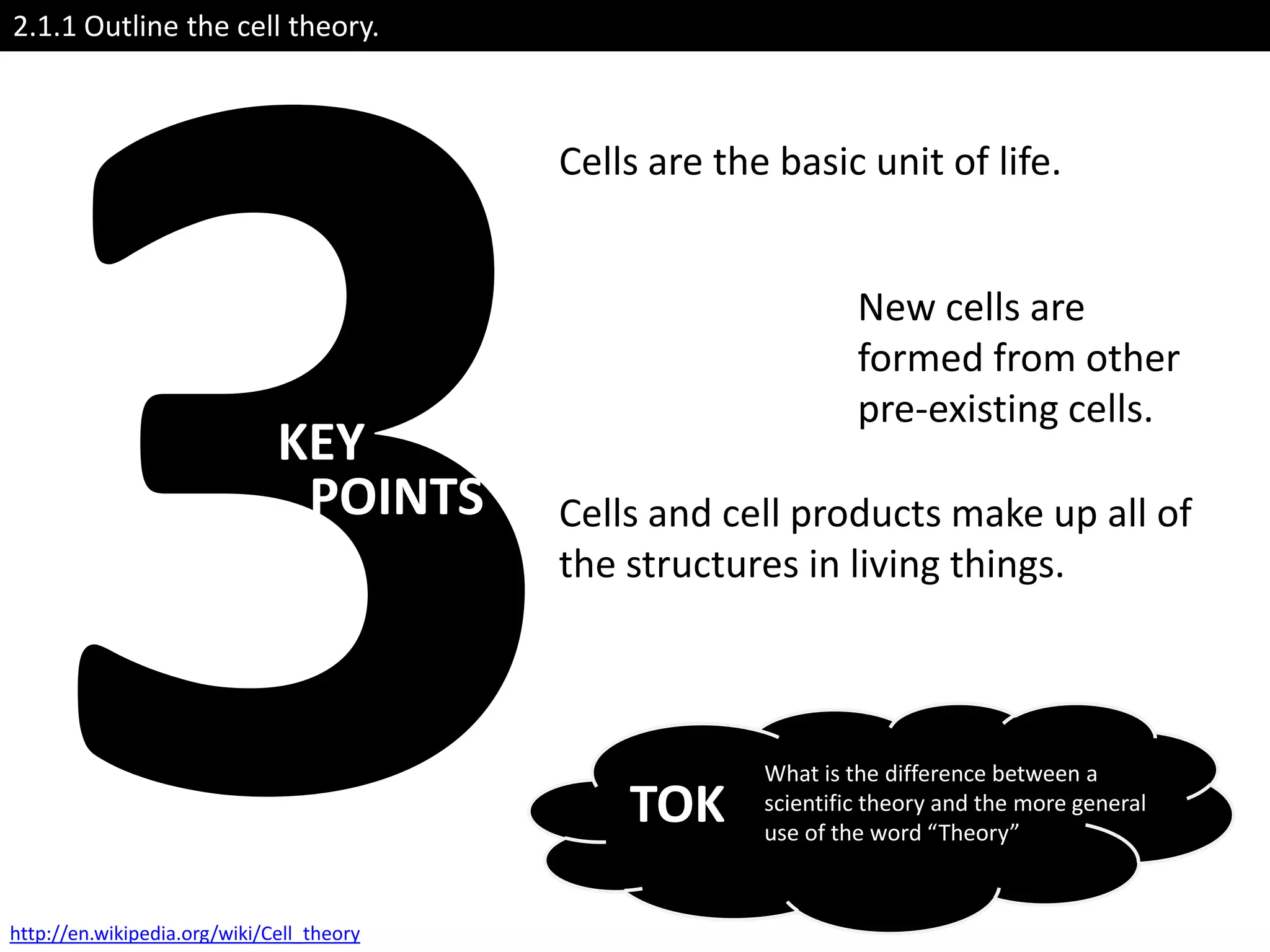 2.1.1 Outline the cell theory.



                                           Cells are the basic unit of life.


                                                                 New cells are
                                                                 formed from other
                                                                 pre-existing cells.
                              KEY
                               POINTS      Cells and cell products make up all of
                                           the structures in living things.



                                                        What is the difference between a
                                               TOK      scientific theory and the more general
                                                        use of the word “Theory”



http://en.wikipedia.org/wiki/Cell_theory
 