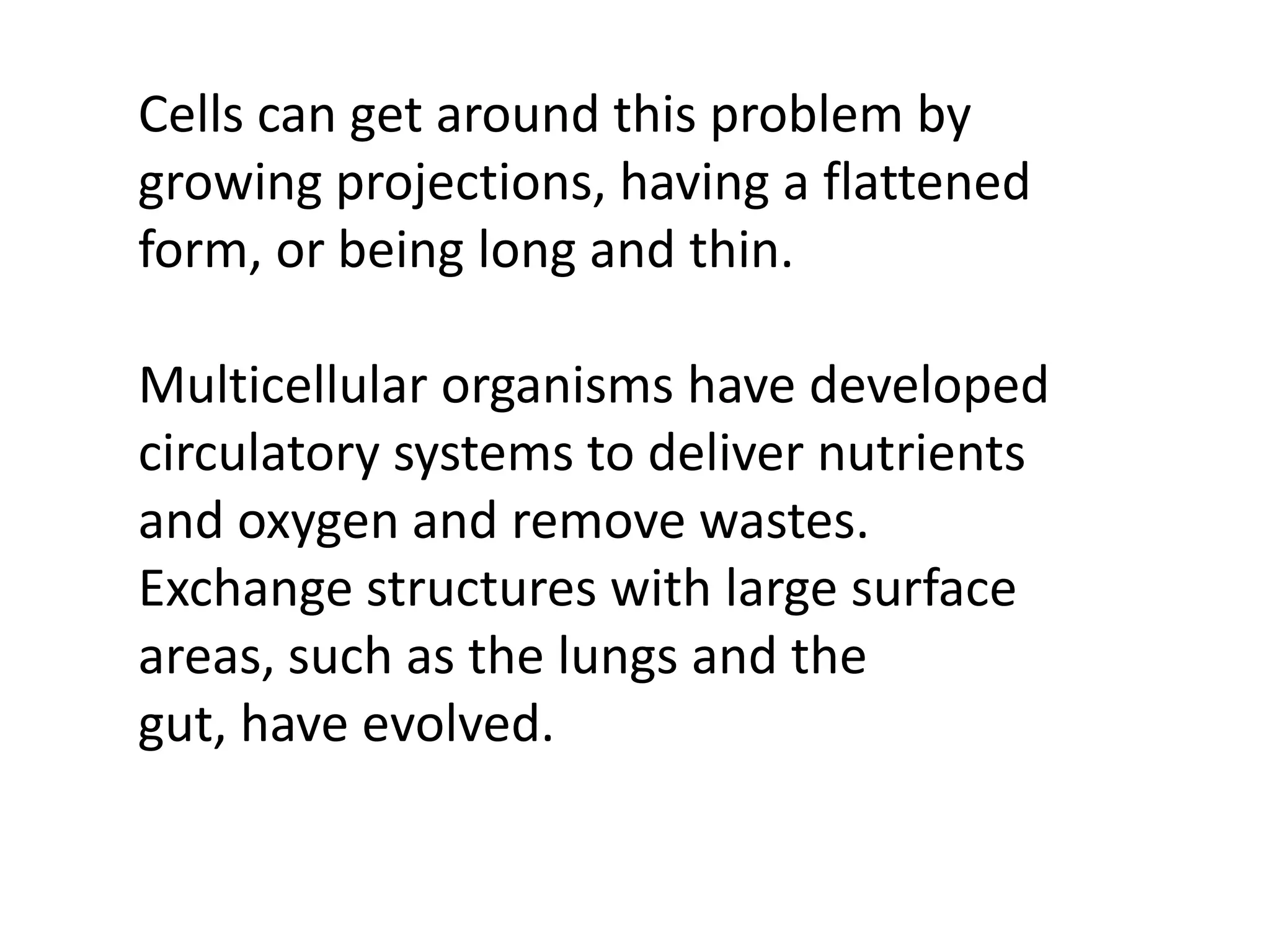 Cells can get around this problem by
growing projections, having a flattened
form, or being long and thin.

Multicellular organisms have developed
circulatory systems to deliver nutrients
and oxygen and remove wastes.
Exchange structures with large surface
areas, such as the lungs and the
gut, have evolved.
 