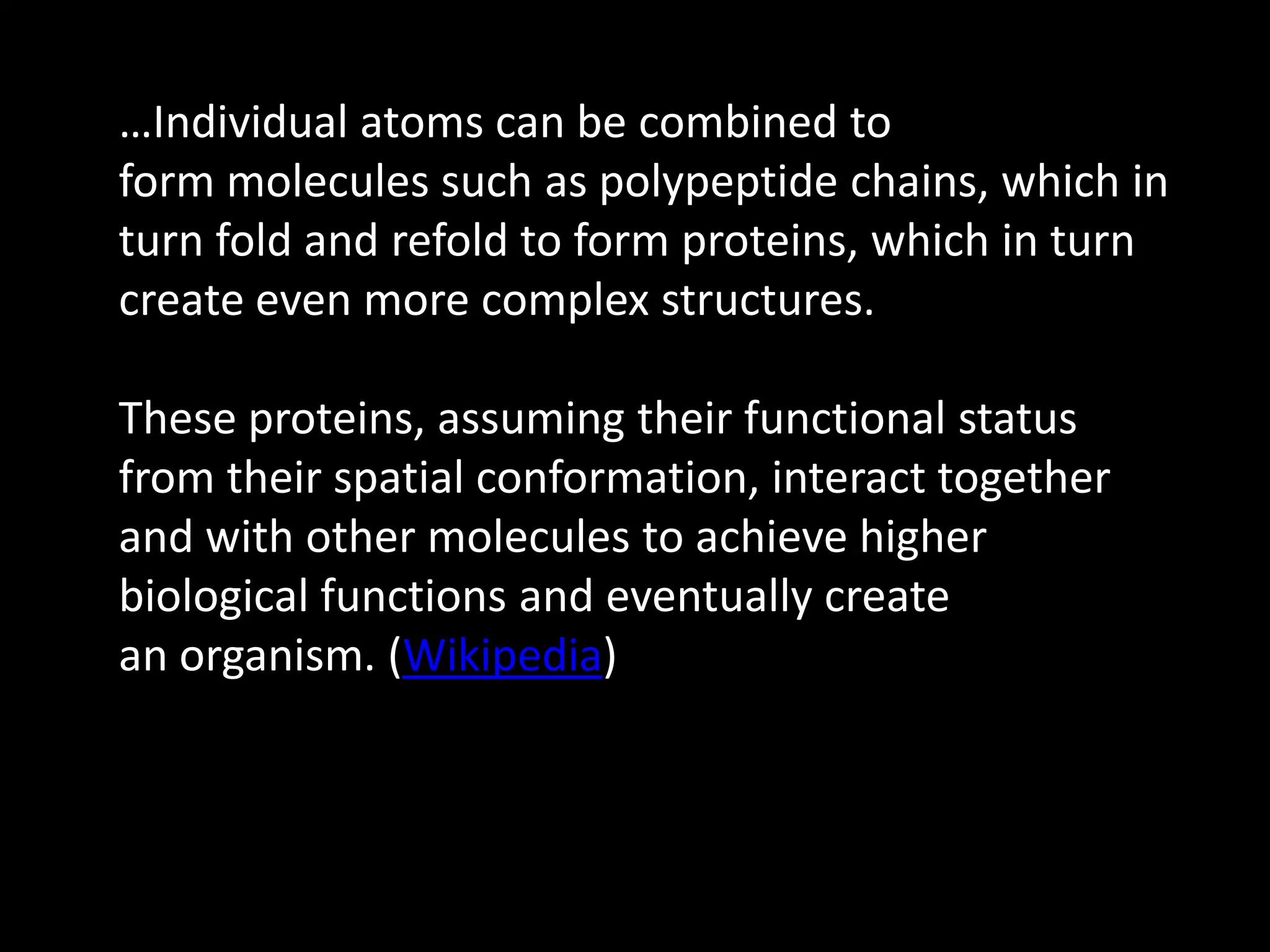 …Individual atoms can be combined to
form molecules such as polypeptide chains, which in
turn fold and refold to form proteins, which in turn
create even more complex structures.

These proteins, assuming their functional status
from their spatial conformation, interact together
and with other molecules to achieve higher
biological functions and eventually create
an organism. (Wikipedia)
 