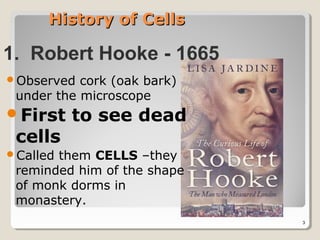 History of Cells

1. Robert Hooke - 1665
Observed  cork (oak bark)
 under the microscope
First    to see dead
 cells
Calledthem CELLS –they
 reminded him of the shape
 of monk dorms in
 monastery.
                             3
 