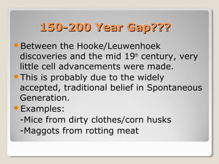 150-200 Year Gap???
Between     the Hooke/Leuwenhoek
 discoveries and the mid 19th century, very
 little cell advancements were made.
This is probably due to the widely
 accepted, traditional belief in Spontaneous
 Generation.
Examples:
 -Mice from dirty clothes/corn husks
 -Maggots from rotting meat
 
