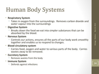 Human Body Systems
• Respiratory System
   • Takes in oxygen from the surroundings. Removes carbon dioxide and
     water vapour into the surroundings




                                                                             Nov 12, 2012
• Digestive System
   • Breaks down the food we eat into simpler substances that can be
     absorbed by the blood.




                                                                             Biology - Matters
• Nervous System
   • Controls our actions, ensures all the parts of our body work smoothly
     together and enables us to respond to changes.
• Blood circulatory system
   • Carries food, oxygen and water to various parts of the body. Carries
     wastes away to be removed.
• Excretory System
  • Removes wastes from the body
• Immune System
  • Defends against infections                                               34
 
