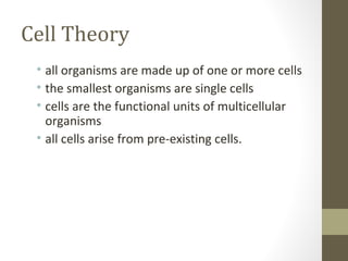 Cell Theory
 • all organisms are made up of one or more cells
 • the smallest organisms are single cells
 • cells are the functional units of multicellular
   organisms
 • all cells arise from pre-existing cells.
 