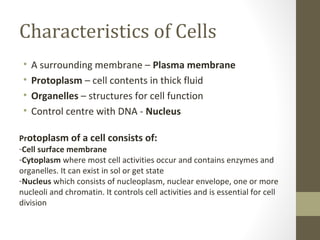Characteristics of Cells
 •   A surrounding membrane – Plasma membrane
 •   Protoplasm – cell contents in thick fluid
 •   Organelles – structures for cell function
 •   Control centre with DNA - Nucleus

Protoplasm of a cell consists of:
-Cell surface membrane
-Cytoplasm where most cell activities occur and contains enzymes and
organelles. It can exist in sol or get state
-Nucleus which consists of nucleoplasm, nuclear envelope, one or more
nucleoli and chromatin. It controls cell activities and is essential for cell
division
 