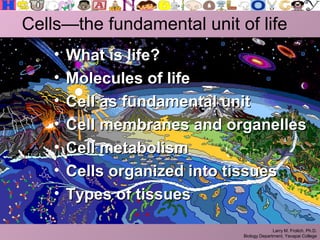 Larry M. Frolich, Ph.D.
Biology Department, Yavapai College
Cells—the fundamental unit of life
• What is life?What is life?
• Molecules of lifeMolecules of life
• Cell as fundamental unitCell as fundamental unit
• Cell membranes and organellesCell membranes and organelles
• Cell metabolismCell metabolism
• Cells organized into tissuesCells organized into tissues
• Types of tissuesTypes of tissues
 