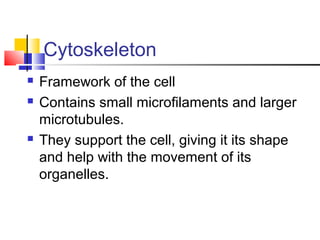 Cytoskeleton





Framework of the cell
Contains small microfilaments and larger
microtubules.
They support the cell, giving it its shape
and help with the movement of its
organelles.

 