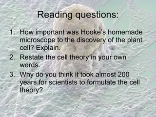 Reading questions: How important was Hooke’s homemade microscope to the discovery of the plant cell? Explain. Restate the cell theory in your own words. Why do you think it took almost 200 years for scientists to formulate the cell theory? 