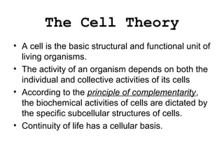 The Cell Theory
• A cell is the basic structural and functional unit of
living organisms.
• The activity of an organism depends on both the
individual and collective activities of its cells
• According to the principle of complementarity,
the biochemical activities of cells are dictated by
the specific subcellular structures of cells.
• Continuity of life has a cellular basis.
 