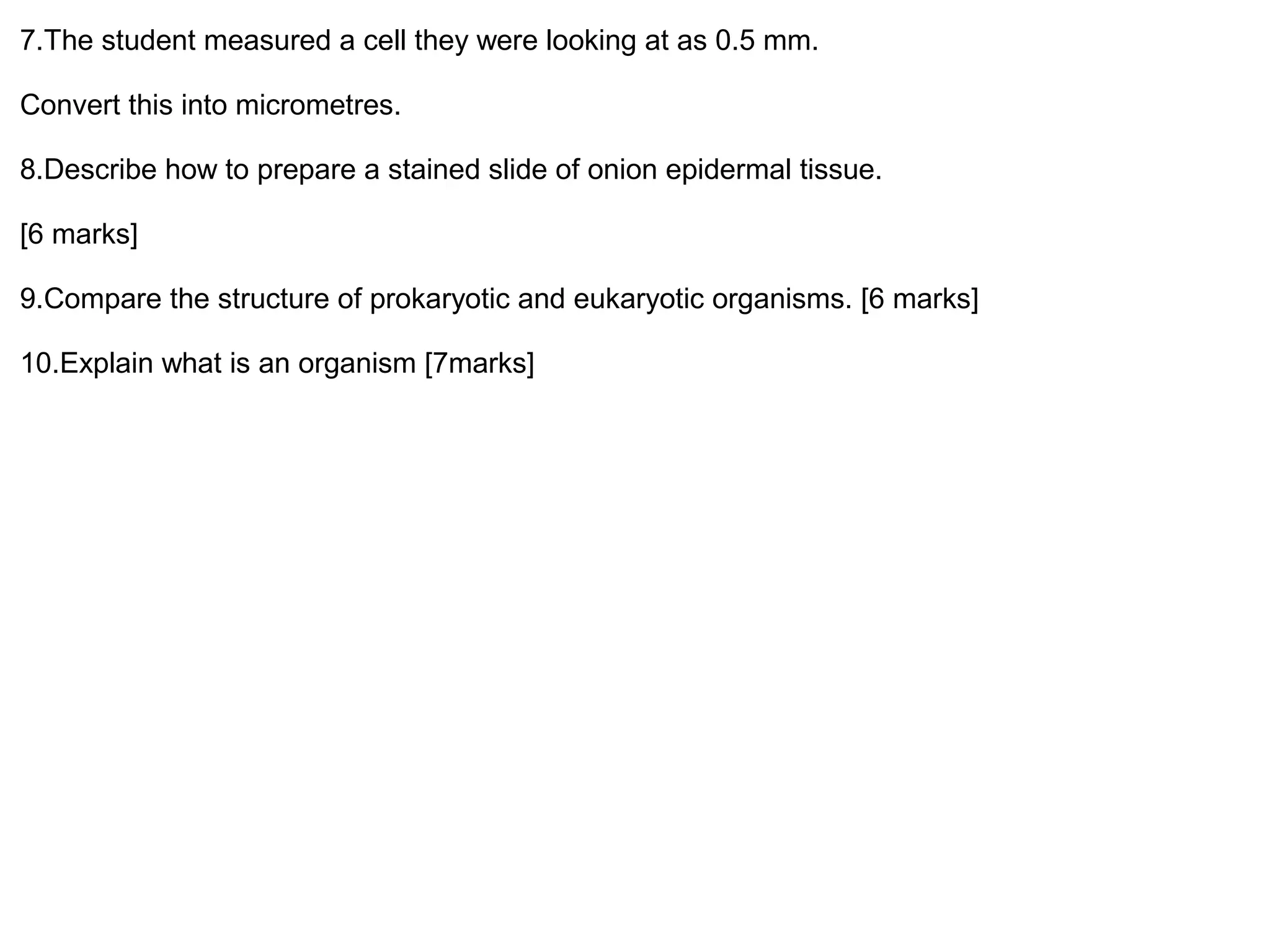 7.The student measured a cell they were looking at as 0.5 mm.
Convert this into micrometres.
8.Describe how to prepare a stained slide of onion epidermal tissue.
[6 marks]
9.Compare the structure of prokaryotic and eukaryotic organisms. [6 marks]
10.Explain what is an organism [7marks]
 