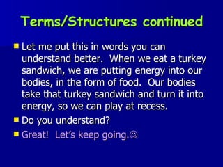 Terms/Structures continued Let me put this in words you can understand better.  When we eat a turkey sandwich, we are putting energy into our bodies, in the form of food.  Our bodies take that turkey sandwich and turn it into energy, so we can play at recess. Do you understand? Great!  Let’s keep going.  