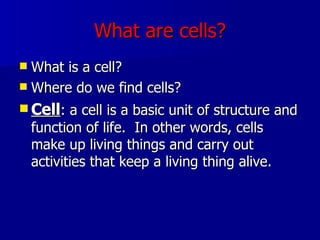 What are cells? What is a cell? Where do we find cells? Cell : a cell is a basic unit of structure and function of life.  In other words, cells make up living things and carry out activities that keep a living thing alive. 