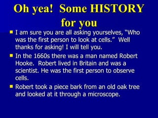 Oh yea!  Some HISTORY for you I am sure you are all asking yourselves, “Who was the first person to look at cells.”  Well thanks for asking! I will tell you. In the 1660s there was a man named Robert Hooke.  Robert lived in Britain and was a scientist. He was the first person to observe cells.  Robert took a piece bark from an old oak tree and looked at it through a microscope.  