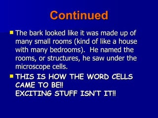 Continued The bark looked like it was made up of many small rooms (kind of like a house with many bedrooms).  He named the rooms, or structures, he saw under the microscope cells. THIS IS HOW THE WORD CELLS CAME TO BE!!  EXCITING STUFF ISN’T IT!! 