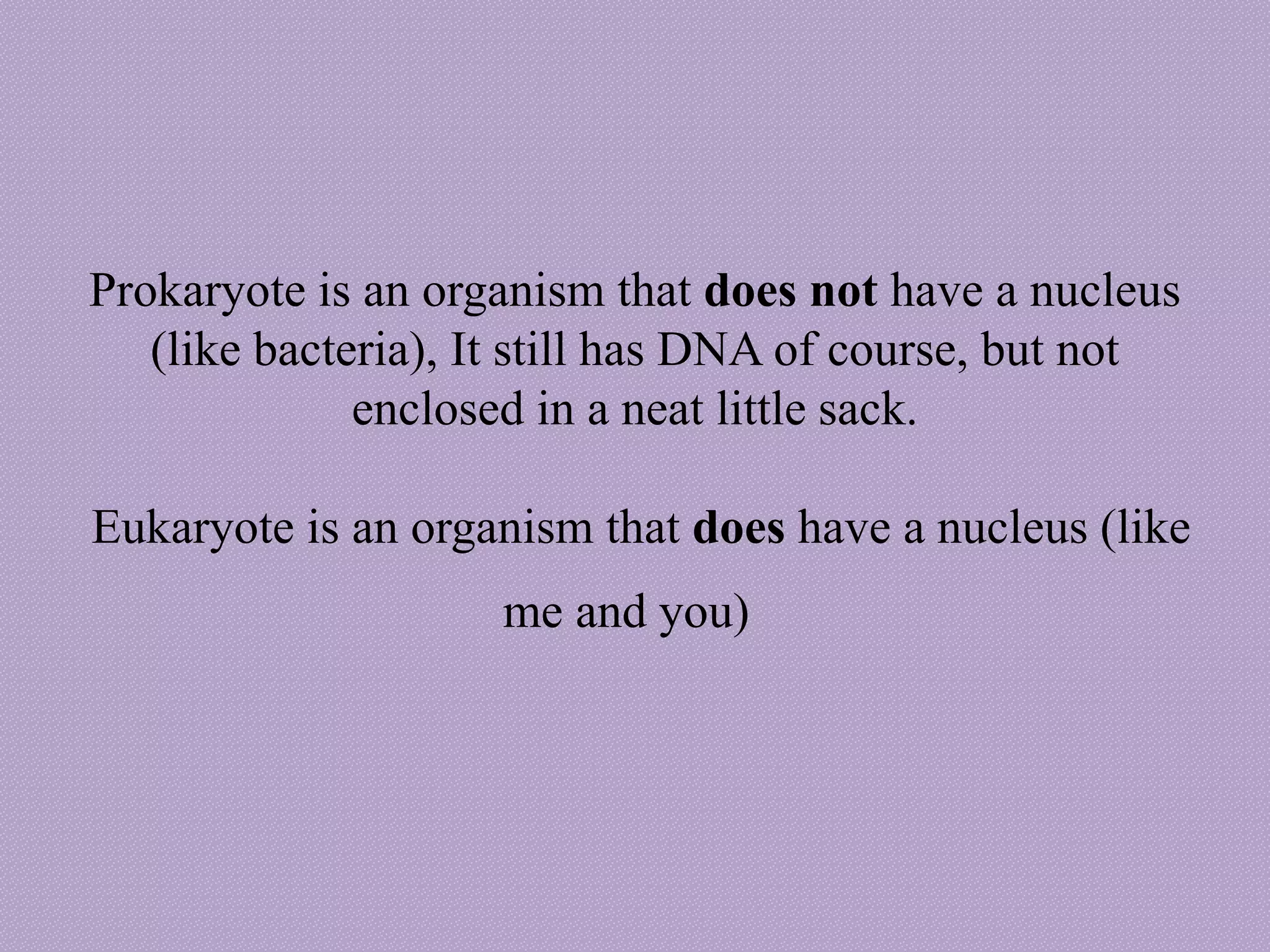 Prokaryote is an organism that does not have a nucleus
(like bacteria), It still has DNA of course, but not
enclosed in a neat little sack.
Eukaryote is an organism that does have a nucleus (like
me and you)
 