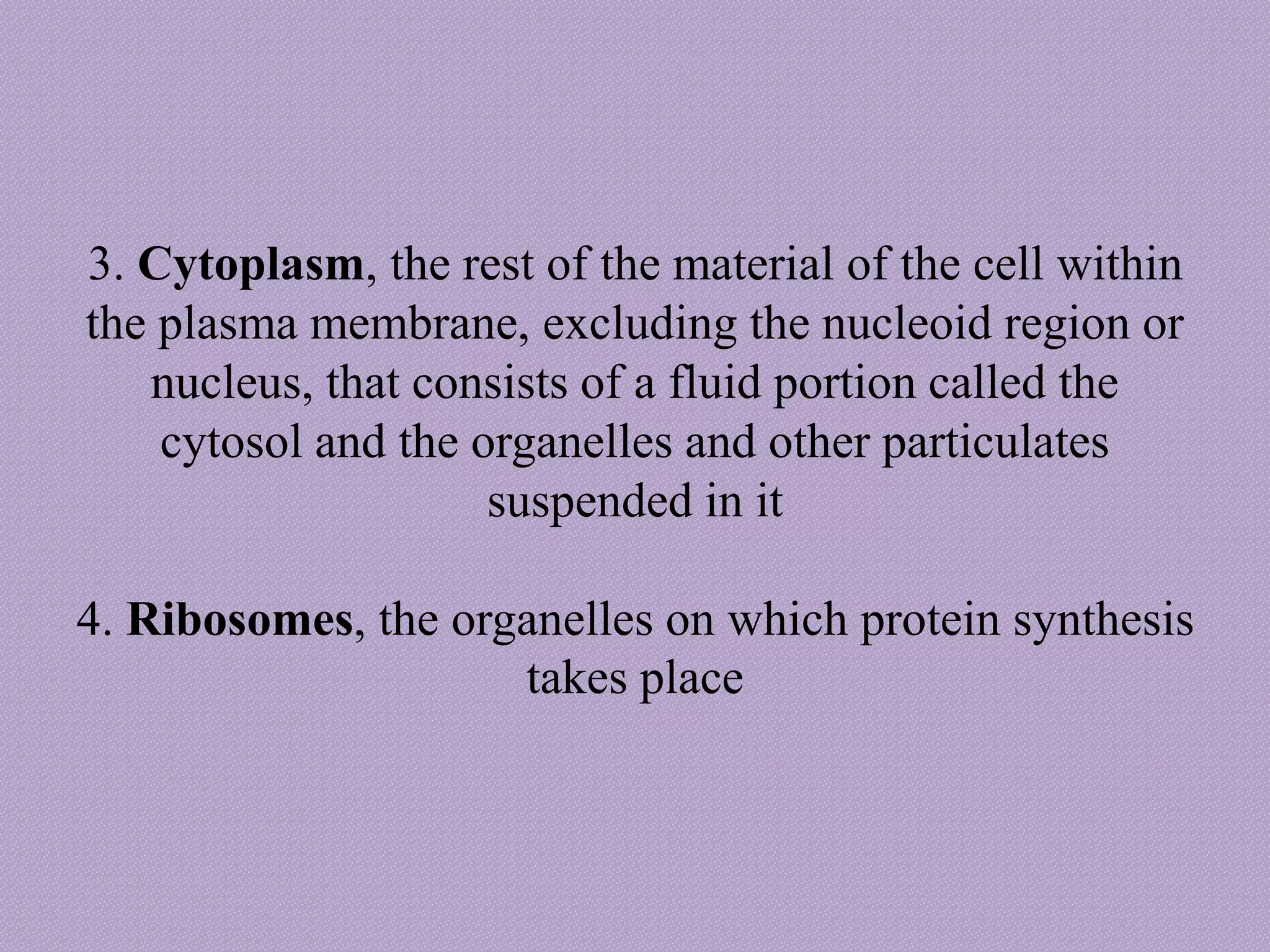 3. Cytoplasm, the rest of the material of the cell within
the plasma membrane, excluding the nucleoid region or
nucleus, that consists of a fluid portion called the
cytosol and the organelles and other particulates
suspended in it
4. Ribosomes, the organelles on which protein synthesis
takes place
 