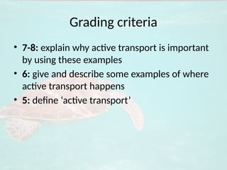 Grading criteria
• 7-8: explain why active transport is important
by using these examples
• 6: give and describe some examples of where
active transport happens
• 5: define ‘active transport’
 
