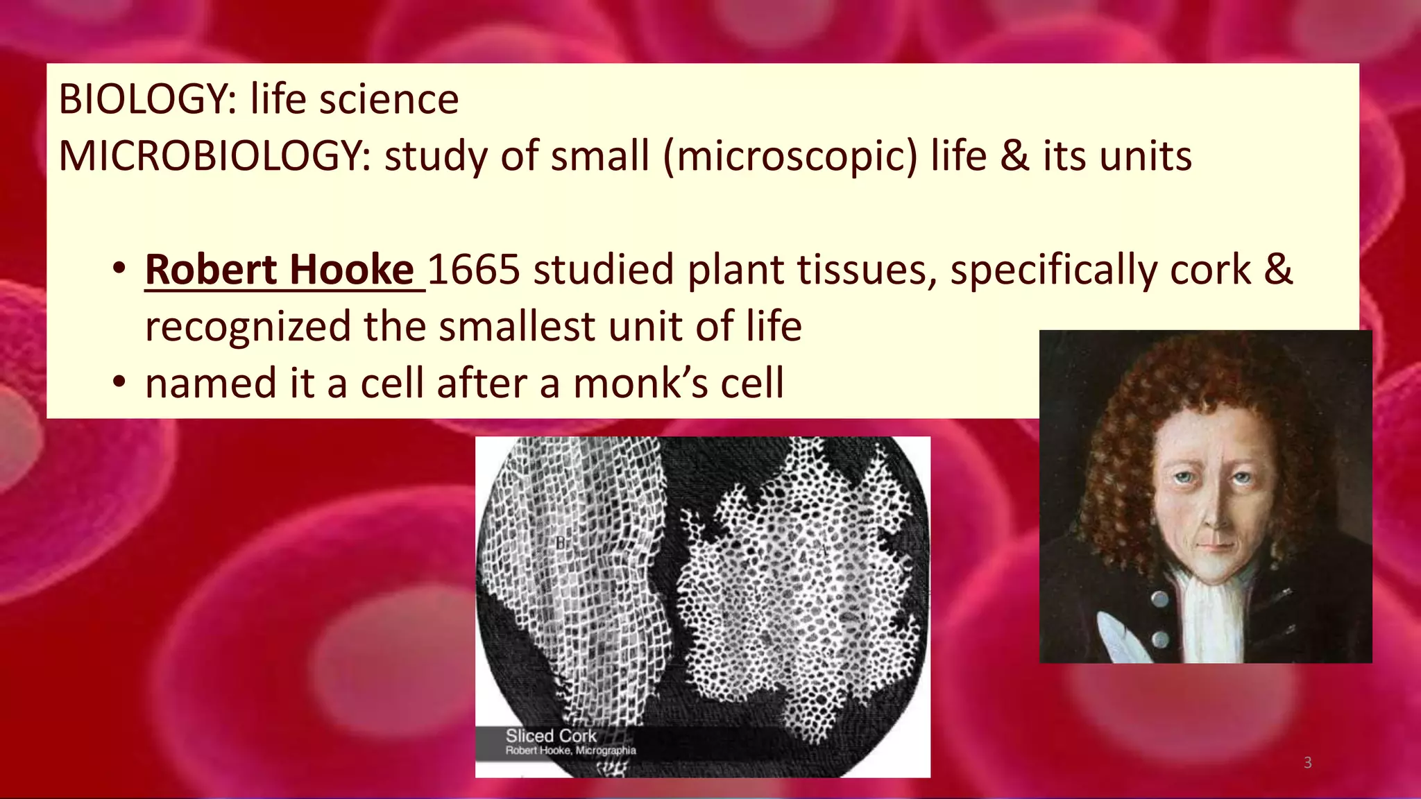 BIOLOGY: life science
MICROBIOLOGY: study of small (microscopic) life & its units
• Robert Hooke 1665 studied plant tissues, specifically cork &
recognized the smallest unit of life
• named it a cell after a monk’s cell
3
 
