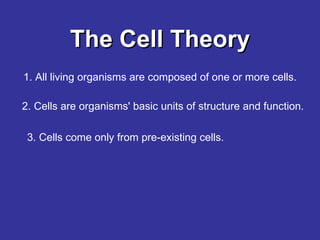 The Cell Theory 1. All living organisms are composed of one or more cells. 2. Cells are organisms' basic units of structure and function.  3. Cells come only from pre-existing cells.   