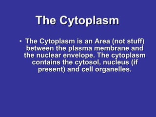 The Cytoplasm The Cytoplasm is an Area (not stuff) between the plasma membrane and the nuclear envelope. The cytoplasm contains the cytosol, nucleus (if present) and cell organelles. 