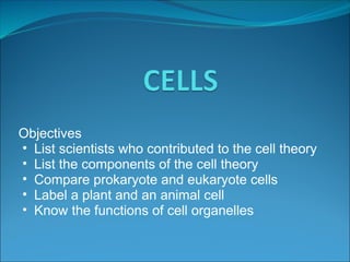 Objectives
• List scientists who contributed to the cell theory
• List the components of the cell theory
• Compare prokaryote and eukaryote cells
• Label a plant and an animal cell
• Know the functions of cell organelles
 
