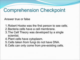 Comprehension Checkpoint
Answer true or false
1.Robert Hooke was the first person to see cells.
2.Bacteria cells have a cell membrane.
3.The Cell Theory was developed by a single
scientist.
4.Plant cells have cytoplasm.
5.Cells taken from fungi do not have DNA.
6.Cells can only come from pre-existing cells.
 