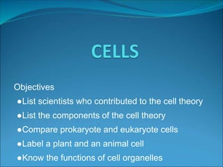 Objectives
●List scientists who contributed to the cell theory
●List the components of the cell theory
●Compare prokaryote and eukaryote cells
●Label a plant and an animal cell
●Know the functions of cell organelles
 