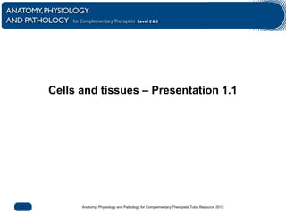 Anatomy, Physiology and Pathology for Complementary Therapists Tutor Resource 20121
Cells and tissues – Presentation 1.1
 