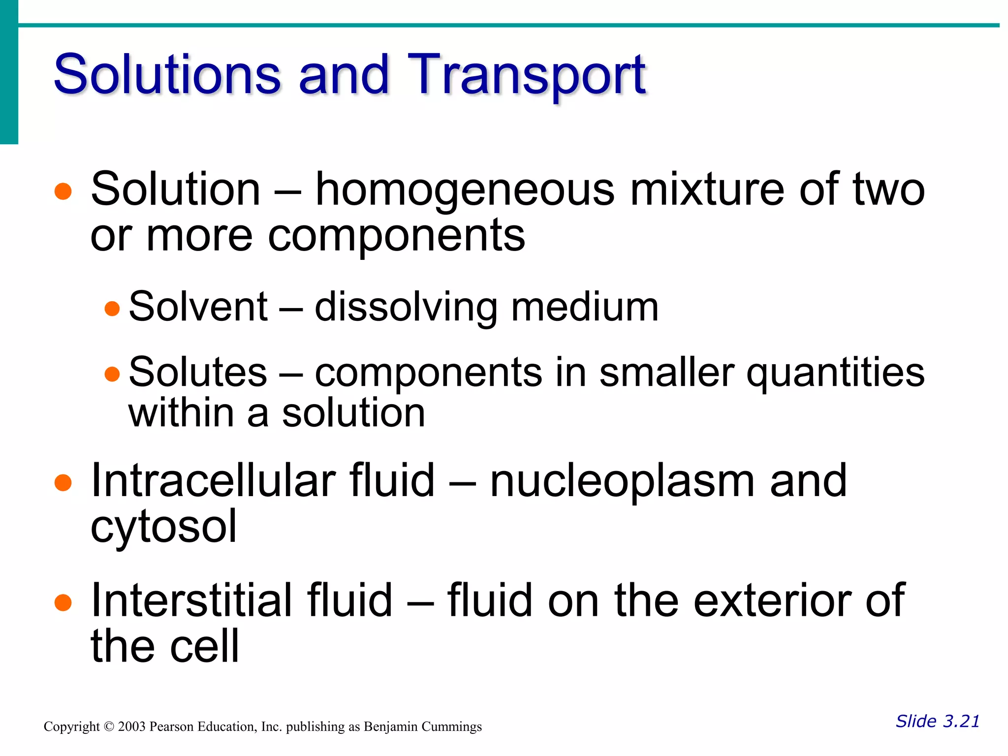 Solutions and Transport
Slide 3.21
Copyright © 2003 Pearson Education, Inc. publishing as Benjamin Cummings
 Solution – homogeneous mixture of two
or more components
Solvent – dissolving medium
Solutes – components in smaller quantities
within a solution
 Intracellular fluid – nucleoplasm and
cytosol
 Interstitial fluid – fluid on the exterior of
the cell
 