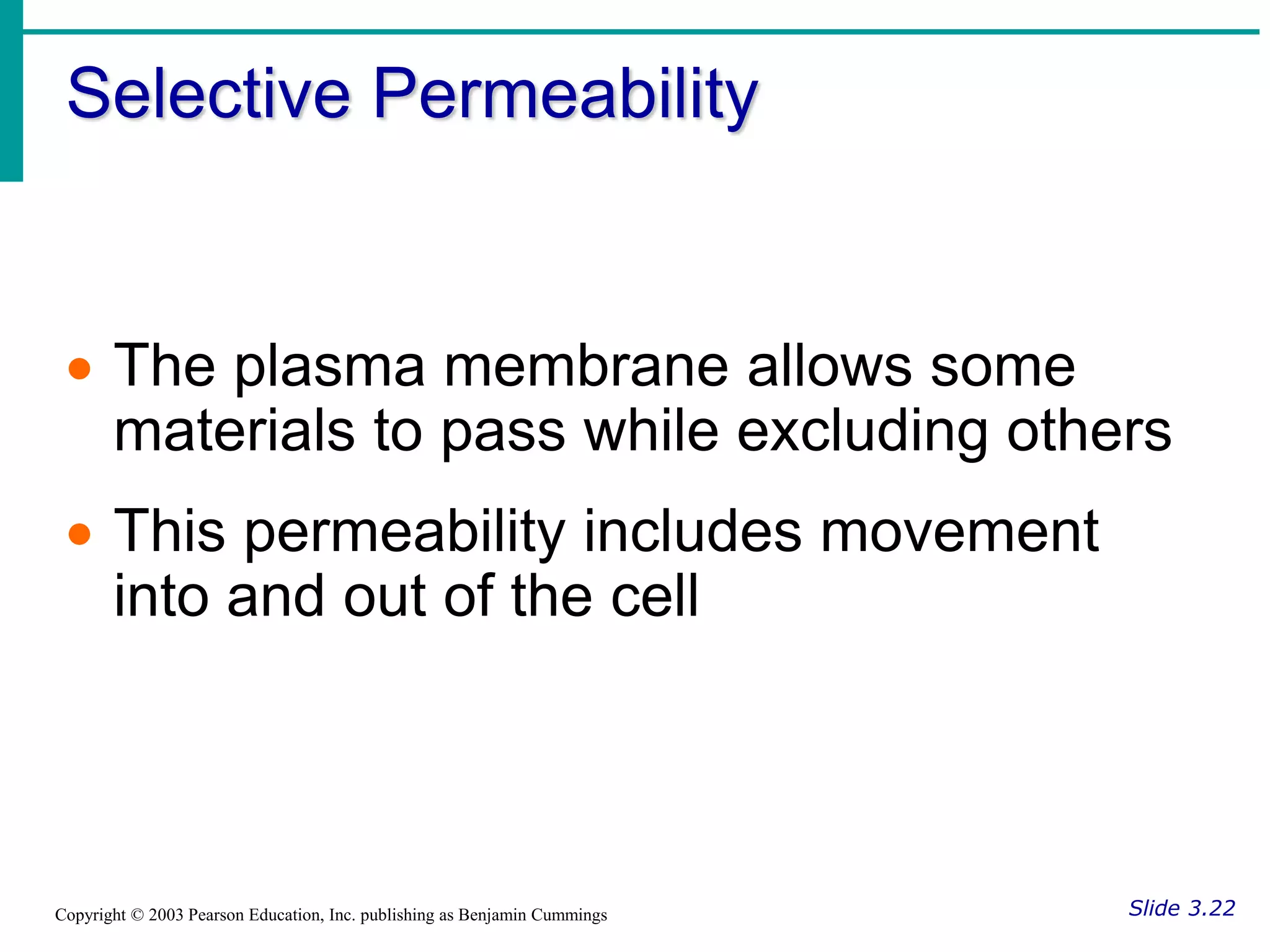 Selective Permeability
Slide 3.22
Copyright © 2003 Pearson Education, Inc. publishing as Benjamin Cummings
 The plasma membrane allows some
materials to pass while excluding others
 This permeability includes movement
into and out of the cell
 