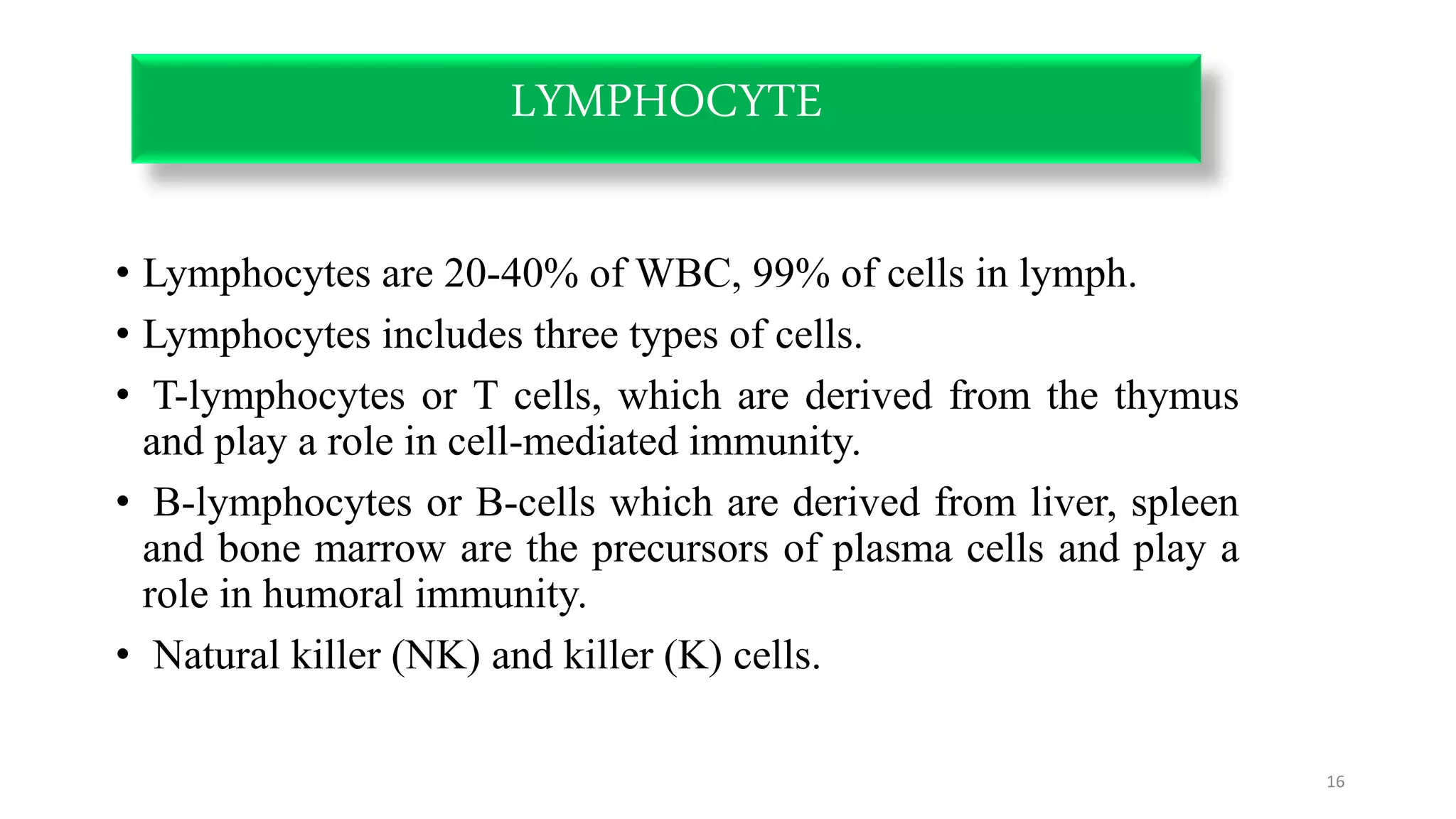 LYMPHOCYTE
• Lymphocytes are 20-40% of WBC, 99% of cells in lymph.
• Lymphocytes includes three types of cells.
• T-lymphocytes or T cells, which are derived from the thymus
and play a role in cell-mediated immunity.
• B-lymphocytes or B-cells which are derived from liver, spleen
and bone marrow are the precursors of plasma cells and play a
role in humoral immunity.
• Natural killer (NK) and killer (K) cells.
16
 