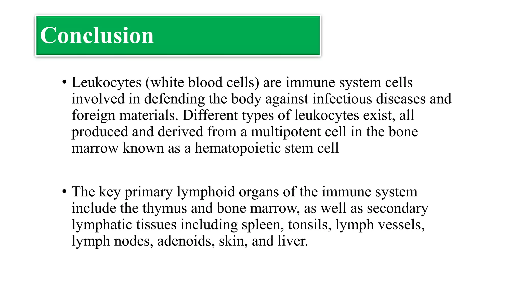 Conclusion
• Leukocytes (white blood cells) are immune system cells
involved in defending the body against infectious diseases and
foreign materials. Different types of leukocytes exist, all
produced and derived from a multipotent cell in the bone
marrow known as a hematopoietic stem cell
• The key primary lymphoid organs of the immune system
include the thymus and bone marrow, as well as secondary
lymphatic tissues including spleen, tonsils, lymph vessels,
lymph nodes, adenoids, skin, and liver.
 