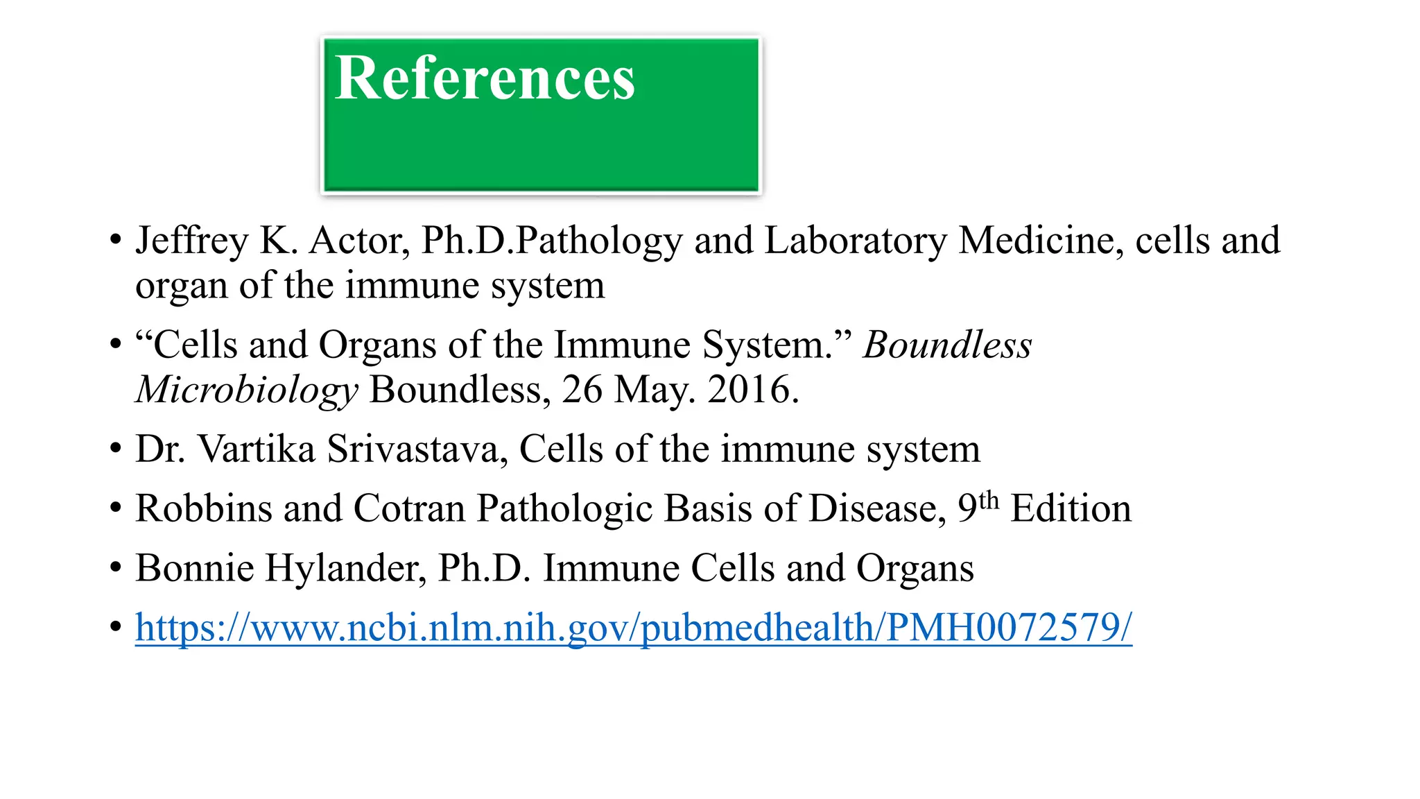 References
• Jeffrey K. Actor, Ph.D.Pathology and Laboratory Medicine, cells and
organ of the immune system
• “Cells and Organs of the Immune System.” Boundless
Microbiology Boundless, 26 May. 2016.
• Dr. Vartika Srivastava, Cells of the immune system
• Robbins and Cotran Pathologic Basis of Disease, 9th Edition
• Bonnie Hylander, Ph.D. Immune Cells and Organs
• https://www.ncbi.nlm.nih.gov/pubmedhealth/PMH0072579/
 