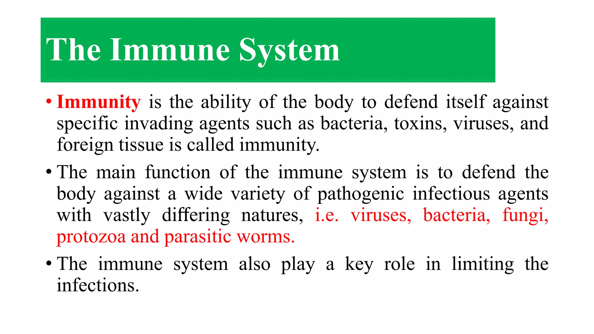 • Immunity is the ability of the body to defend itself against
specific invading agents such as bacteria, toxins, viruses, and
foreign tissue is called immunity.
• The main function of the immune system is to defend the
body against a wide variety of pathogenic infectious agents
with vastly diﬀering natures, i.e. viruses, bacteria, fungi,
protozoa and parasitic worms.
• The immune system also play a key role in limiting the
infections.
The Immune System
 