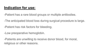Indication for use:
-Patient has a rare blood groups or multiple antibodies.
-The anticipated blood loss during surgical procedure is large.
-Patient has risk factors for bleeding.
-Low preoperative hemoglobin.
-Patients are unwilling to receive donor blood, for moral,
religious or other reasons.
 