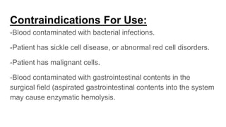 Contraindications For Use:
-Blood contaminated with bacterial infections.
-Patient has sickle cell disease, or abnormal red cell disorders.
-Patient has malignant cells.
-Blood contaminated with gastrointestinal contents in the
surgical field (aspirated gastrointestinal contents into the system
may cause enzymatic hemolysis.
 