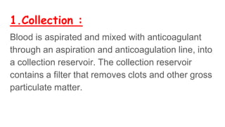 1.Collection :
Blood is aspirated and mixed with anticoagulant
through an aspiration and anticoagulation line, into
a collection reservoir. The collection reservoir
contains a filter that removes clots and other gross
particulate matter.
 
