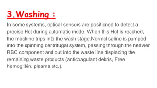 3.Washing :
In some systems, optical sensors are positioned to detect a
precise Hct during automatic mode. When this Hct is reached,
the machine trips into the wash stage.Normal saline is pumped
into the spinning centrifugal system, passing through the heavier
RBC component and out into the waste line displacing the
remaining waste products (anticoagulant debris, Free
hemoglibin, plasma etc.).
 