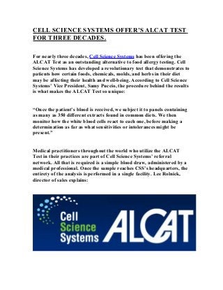 CELL SCIENCE SYSTEMS OFFER’S ALCAT TEST
FOR THREE DECADES.
For nearly three decades, Cell Science Systems has been offering the
ALCAT Test as an outstanding alternative to food allergy testing. Cell
Science Systems has developed a revolutionary test that demonstrates to
patients how certain foods, chemicals, molds, and herbs in their diet
may be affecting their health and well-being. According to Cell Science
Systems’ Vice President, Samy Puccio, the procedure behind the results
is what makes the ALCAT Test so unique:
“Once the patient’s blood is received, we subject it to panels containing
as many as 350 different extracts found in common diets. We then
monitor how the white blood cells react to each one, before making a
determination as far as what sensitivities or intolerances might be
present.”
Medical practitioners throughout the world who utilize the ALCAT
Test in their practices are part of Cell Science Systems’ referral
network. All that is required is a simple blood draw, administered by a
medical professional. Once the sample reaches CSS’s headquarters, the
entirety of the analysis is performed in a single facility. Lee Rolnick,
director of sales explains:

 