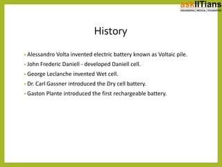History
• Alessandro Volta invented electric battery known as Voltaic pile.
• John Frederic Daniell - developed Daniell cell.
• George Leclanche invented Wet cell.
• Dr. Carl Gassner introduced the Dry cell battery.
• Gaston Plante introduced the first rechargeable battery.
 