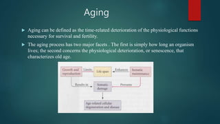 Aging
 Aging can be defined as the time-related deterioration of the physiological functions
necessary for survival and fertility.
 The aging process has two major facets . The first is simply how long an organism
lives; the second concerns the physiological deterioration, or senescence, that
characterizes old age.
 
