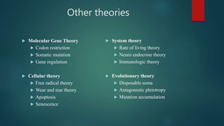 Other theories
 Molecular Gene Theory
 Codon restriction
 Somatic mutation
 Gene regulation
 Cellular theory
 Free radical theory
 Wear and tear theory
 Apoptosis
 Senescence
 System theory
 Rate of living theory
 Neuro endocrine theory
 Immunologic theory
 Evolutionary theory
 Disposable soma
 Antagonistic pleiotropy
 Mutation accumulation
 