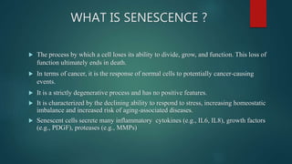WHAT IS SENESCENCE ?
 The process by which a cell loses its ability to divide, grow, and function. This loss of
function ultimately ends in death.
 In terms of cancer, it is the response of normal cells to potentially cancer-causing
events.
 It is a strictly degenerative process and has no positive features.
 It is characterized by the declining ability to respond to stress, increasing homeostatic
imbalance and increased risk of aging-associated diseases.
 Senescent cells secrete many inflammatory cytokines (e.g., IL6, IL8), growth factors
(e.g., PDGF), proteases (e.g., MMPs)
 