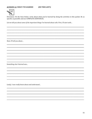 16
ACTIVITY 12: WHAT I’VE LEARNED (DO THIS LAST!)
Directions: On the lines below, write about what you’ve learned by doing the activities in this packet. Be as
specific as possible and use COMPLETE SENTENCES.
Let me tell you about some of the important things I’ve learned about cells. First, I’ll start with…
______________________________________________________________________________________________________________________________
______________________________________________________________________________________________________________________________
______________________________________________________________________________________________________________________________
______________________________________________________________________________________________________________________________
______________________________________________________________________________________________________________________________
Next, I’ll tell you about…
______________________________________________________________________________________________________________________________
______________________________________________________________________________________________________________________________
______________________________________________________________________________________________________________________________
______________________________________________________________________________________________________________________________
______________________________________________________________________________________________________________________________
______________________________________________________________________________________________________________________________
______________________________________________________________________________________________________________________________
Something else I learned was…
______________________________________________________________________________________________________________________________
______________________________________________________________________________________________________________________________
______________________________________________________________________________________________________________________________
______________________________________________________________________________________________________________________________
______________________________________________________________________________________________________________________________
Lastly, I now really know about and understand…
______________________________________________________________________________________________________________________________
______________________________________________________________________________________________________________________________
______________________________________________________________________________________________________________________________
______________________________________________________________________________________________________________________________
______________________________________________________________________________________________________________________________
A sentence in your own words using the term
Back
should be stapled to the back of this packet.
pt cards on the exam for this chapter.
!!!!!!!!!!!!!!!!!!!!!!!!!!!!!!!!!!!!
and
your
the
s.
ving
your
bert
!!!!!!!!!!!!!!!!!!!!!!!!!!!!!!!!!!!!
of the Cell Theory from page 10 of your
_____________________________
_____________________________
_____________________________
!!!!!!!!!!!!!!!!!!!!!!!!!!!!!!!!!!!!
st Cartoon or Mini!Poster
iden, Schwann, and Virchow are described on page 10 of
e scientists and make a cartoon or mini!poster about
Turn in the cartoons and mini!posters to the "In!Box"
to be graded and posted on the wall.
In your journal, complete Reflection #3 by
describing which objects and materials
were most often studied by early
microscopists, and WHY.
 