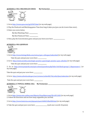 6
ACTIVITY 3: CELL ORGANELLES CHECK My Partner(s): _______________________________________________________
1. Go to http://www.quia.com/jg/65947.html (or my web page)
2. Play the Flashcard and Matching games Time how long it takes you (you can do it more than once) .
3. Enter you scores below.
My Best Matching Time: ______________
My Best Flashcard Time: ______________
4. Next, play the Concentration game and put your best score here: ___________________
ACTIVITY 4: CELL QUIZOLAS
1. Go to http://www.biology4kids.com/extras/quiz_cellorgan/index.html (or my web page)
Take the quiz and put your score here: ______________
2. Go to http://www.zerobio.com/target_practice_quiz/target_practice_quiz_cells.htm (or my web page)
Take the quiz and put your score here: ______________
3. Go to http://www.proprofs.com/quiz‐school/quizshow.php?title=3rd‐block‐group‐2_1&quesnum=1 (or
my web page)
Take the quiz and put your score here: ______________
4. Go to http://www.schools.utah.gov/curr/science/sciber00/7th/cells/Quiz/index.htm (or my web page)
Take the quiz and put your score here: ______________
ACTIVITY 5: A TYPICAL ANIMAL CELL My Partner(s): _______________________________________________________
1. Go to http://www.wisc‐online.com/Objects/ViewObject.aspx?ID=AP11403 (or my web page)
2. Follow the directions and see how many organelles you can find.
3. Go to http://www.funtrivia.com/playquiz/quiz14606510ba900.html (or my web page)
4. Take the quiz and put your score here: ___________________ (each one is worth 10 points)
ence/sbi3a1/Cells/cellquiz.htm
e trouble recognizing the diagrams,
ells/cells.htm
!!!!!!!!!!!!!!!!!!!
of the Week
e Week
of the
ect your
what he
the back of this packet.
!!!!!!!!!!!!!!!!!!!
om smallest to largest:
ssue community organ system
ve so many
nt.
Cell Plan Sheet Practice
Journal Reflection #4 Performance
100% on the online cell quiz Practice
Scientist of the Week ! Partner Quiz Performance
Journal Reflection #5 Performance
The whole packet is done (YAY!) Performance
Explore the Cell Movies Clip Gallery at : http://www.cytographics.com/gallery/clips/cg.html
• Reproduction in Volvox
• The rotifer Collotheca feeding on Chlamydomonas
• This basic little amoeba is a predator!
• Three eggs of the African toad Xenopus
• Morphogenesis in the desmid Micrasterias sp.
• Euglena writhing
Pick one of the clips and describe what you see for
Journal Observation #2
Packet #2
Activity and Study Guide Name ________________________________________
September 15!19
Cells
This packet is due by the end of the class period Friday, September 19, 2003. You may complete the work in
this packet in any order. Be sure to ask for help from your partner or from Mrs. Rowan if you run into problems.
This packet is also online at:
http://www.teachersgarden.com/sgs/
Use the checklist below to make sure you have finished all parts of this packet.
Title of Activity Type
Check
if Done
Journal Observation #2 Performance
Organization of Life Concept Cards Practice
Cell Scientist Cartoon or Mini!Poster Performance
"Elephant!Sized Amoebas?" Activity Practice
Journal Reflection #3 Performance
Journal Observation #3 Performance
"Not All Cells are Cubes" Models Practice
Completed Cell Model, Phase I Practice
Cell Plan Sheet Practice
Journal Reflection #4 Performance
100% on the online cell quiz Practice
Scientist of the Week ! Partner Quiz Performance
Journal Reflection #5 Performance
The whole packet is done (YAY!) Performance
Explore the Cell Movies Clip Gallery at : http://www.cytographics.com/gallery/clips/cg.html
• Reproduction in Volvox
• The rotifer Collotheca feeding on Chlamydomonas
• This basic little amoeba is a predator!
• Three eggs of the African toad Xenopus
• Morphogenesis in the desmid Micrasterias sp.
• Euglena writhing
Pick one of the clips and describe what you see for
Journal Observation #2
Packet #2
Activity and Study Guide Name ________________________________________
September 15!19
Cells
This packet is due by the end of the class period Friday, September 19, 2003. You may complete the work in
this packet in any order. Be sure to ask for help from your partner or from Mrs. Rowan if you run into problems.
This packet is also online at:
http://www.teachersgarden.com/sgs/
Use the checklist below to make sure you have finished all parts of this packet.
Title of Activity Type
Check
if Done
Journal Observation #2 Performance
Organization of Life Concept Cards Practice
Cell Scientist Cartoon or Mini!Poster Performance
"Elephant!Sized Amoebas?" Activity Practice
Journal Reflection #3 Performance
Journal Observation #3 Performance
"Not All Cells are Cubes" Models Practice
Completed Cell Model, Phase I Practice
Cell Plan Sheet Practice
Journal Reflection #4 Performance
100% on the online cell quiz Practice
Scientist of the Week ! Partner Quiz Performance
Journal Reflection #5 Performance
The whole packet is done (YAY!) Performance
Explore the Cell Movies Clip Gallery at : http://www.cytographics.com/gallery/clips/cg.html
• Reproduction in Volvox
• The rotifer Collotheca feeding on Chlamydomonas
• This basic little amoeba is a predator!
• Three eggs of the African toad Xenopus
• Morphogenesis in the desmid Micrasterias sp.
• Euglena writhing
Pick one of the clips and describe what you see for
Journal Observation #2
ady for Some REVIEW?
Organelles Matching Game" at:
://www.quia.com/mc/65947.html
e Cell Structure and Function Quiz on:
n.ca/westmin/science/sbi3a1/Cells/cellquiz.htm
z correct. If you have trouble recognizing the diagrams,
iew at:
min/science/sbi3a1/Cells/cells.htm
!!!!!!!!!!!!!!!!!!!!!!!!!!!!!!!!!!
t the Scientist of the Week
Helmont)
the Scientist of the Week
expert on their part of the
hem take it. Correct your
van Helmont is and what he
ould be stapled to the back of this packet.
!!!!!!!!!!!!!!!!!!!!!!!!!!!!!!!!!!
are in order, from smallest to largest:
gan molecule tissue community organ system
Structure
100% on the online cell quiz Practice
Scientist of the Week ! Partner Quiz Performance
Journal Reflection #5 Performance
The whole packet is done (YAY!) Performance
Explore the Cell Movies Clip Gallery at : http://www.cytographics.com/gallery/clips/cg.html
• Reproduction in Volvox
• The rotifer Collotheca feeding on Chlamydomonas
• This basic little amoeba is a predator!
• Three eggs of the African toad Xenopus
• Morphogenesis in the desmid Micrasterias sp.
• Euglena writhing
Pick one of the clips and describe what you see for
Journal Observation #2
z correct. If you have trouble recognizing the diagrams,
iew at:
min/science/sbi3a1/Cells/cells.htm
!!!!!!!!!!!!!!!!!!!!!!!!!!!!!!!!!!
t the Scientist of the Week
Helmont)
the Scientist of the Week
expert on their part of the
hem take it. Correct your
van Helmont is and what he
ould be stapled to the back of this packet.
!!!!!!!!!!!!!!!!!!!!!!!!!!!!!!!!!!
are in order, from smallest to largest:
gan molecule tissue community organ system
Structure
and animal cells have so many
mals seem so different.
 