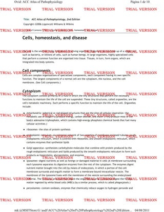 Ovid: ACC Atlas of Pathophysiology                                                                            Página 1 de 10

TRIAL VERSION                      TRIAL VERSION                           TRIAL VERSION                           TRIAL VERSION

                 Title: ACC Atlas of Pathophysiology, 2nd Edition

                 Copyright ©2006 Lippincott Williams & Wilkins

TRIAL VERSIONof Contents TRIAL VERSION homeostasis, and diseaseVERSION
          > Table        > Part I - Central concepts > Cells, TRIAL                                                TRIAL VERSION

                 Cells, homeostasis, and disease


TRIAL VERSION is the smallest living component of a living organism. Organisms can be made up of a single cell, VERSION
         The cell      TRIAL VERSION                           TRIAL VERSION                        TRIAL
                 such as bacteria, or billions of cells, such as human beings. In large organisms, highly specialized cells
                 that perform a common function are organized into tissue. Tissues, in turn, form organs, which are
                 integrated into body systems.


         Cell components
TRIAL VERSION      TRIAL VERSION                                           TRIAL VERSION                           TRIAL VERSION
                 Cells are complex organizations of specialized components, each component having its own specific
                 function. The largest components of a normal cell are the cytoplasm, the nucleus, and the cell
                 membrane. (See Cell components.)


         Cytoplasm
TRIAL VERSION            TRIAL VERSION                             TRIAL VERSION                         TRIAL VERSION
         The cytoplasm consists primarily of a fluid in which the tiny structures that perform the necessary
                 functions to maintain the life of the cell are suspended. These tiny structures, called organelles, are the
                 cell's metabolic machinery. Each performs a specific function to maintain the life of the cell. Organelles
                 include:

                 l   mitochondria—spherical or rod-shaped structures that are the sites of cellular respiration—the
TRIAL VERSION
           metabolic use TRIALto produce energy, carbon dioxide, and water (They produce most TRIAL VERSION
                         of oxygen VERSION               TRIAL VERSION                        of the
                     body's adenosine triphosphate, which contains high-energy phosphate chemical bonds that fuel many
                     cellular activities.)

                 l   ribosomes—the sites of protein synthesis

                 l   endoplasmic reticulum—an extensive network of two varieties of membrane-enclosed tubules: rough
TRIAL VERSION           TRIAL VERSION                         TRIAL VERSION                       TRIAL VERSION
           endoplasmic reticulum, which is covered with ribosomes; and smooth endoplasmic reticulum, which
                     contains enzymes that synthesize lipids

                 l   Golgi apparatus—synthesizes carbohydrate molecules that combine with protein produced by the
                     rough endoplasmic reticulum and lipids produced by the smooth endoplasmic reticulum to form such
                     products as lipoproteins, glycoproteins, and enzymes
TRIAL VERSION                      TRIAL VERSION                           TRIAL VERSION                           TRIAL VERSION
                 l   lysosomes—digest nutrients as well as foreign or damaged material in cells (A membrane surrounding
                     each lysosome separates its digestive enzymes from the rest of the cytoplasm. The enzymes digest
                     nutrient matter brought into the cell by means of endocytosis, in which a portion of the cell
                     membrane surrounds and engulfs matter to form a membrane-bound intracellular vesicle. The
                     membrane of the lysosome fuses with the membrane of the vesicle surrounding the endocytosed
TRIAL VERSION
           material. The TRIAL VERSION the engulfed material. Lysosomes digest the foreign
                         lysosomal enzymes then digest TRIAL VERSION                TRIAL VERSION
                     matter ingested by white blood cells (WBCs) by a similar process, which is called phagocytosis.)

                 l   peroxisomes—contain oxidases, enzymes that chemically reduce oxygen to hydrogen peroxide and




TRIAL VERSION                      TRIAL VERSION                           TRIAL VERSION                           TRIAL VERSION

          mk:@MSITStore:G:asdfACC%20Atlas%20of%20Pathophysiology%202nd%20Edition... 04/08/2011
 