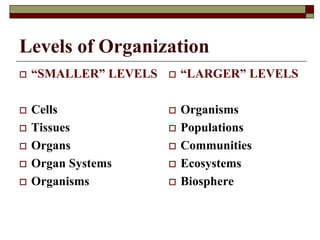 Levels of Organization
 “SMALLER” LEVELS
 Cells
 Tissues
 Organs
 Organ Systems
 Organisms
 “LARGER” LEVELS
 Organisms
 Populations
 Communities
 Ecosystems
 Biosphere
 