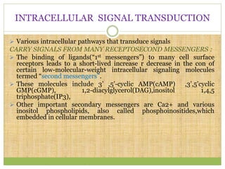INTRACELLULAR SIGNAL TRANSDUCTION
 Various intracellular pathways that transduce signals
CARRY SIGNALS FROM MANY RECEPTOSECOND MESSENGERS :
 The binding of ligands(“1st messengers”) to many cell surface
receptors leads to a short-lived increase r decrease in the con of
certain low-molecular-weight intracellular signaling molecules
termed “second messengers”.
 These molecules include 3’ ,5’-cyclic AMP(cAMP) ,3’,5’cyclic
GMP(cGMP), 1,2-diacylglycerol(DAG),inositol 1,4,5
triphosphate(IP3),
 Other important secondary messengers are Ca2+ and various
inositol phospholipids, also called phosphoinositides,which
embedded in cellular membranes.
 