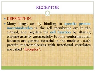 RECEPTOR
 DEFFINITION;
 Many drugs act by binding to specific protein
macromolecules in the cell membrane are in the
cytosol, and regulate the cell function by altering
enzyme activity ,permeabilty to ions conformational
features are genetic material in the nucleus , such
protein macromolecules with functional correlates
are called “Receptor”.
 