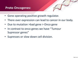 Proto Oncogenes:
• Gene operating positive growth regulator.
• There over expression can lead to cancer in our body.
• Due to mutation >bad gene > Onco gene
• In contrast to onco genes we have “Tumour
Supressor genes”
• Supresses or slow down cell division.
 